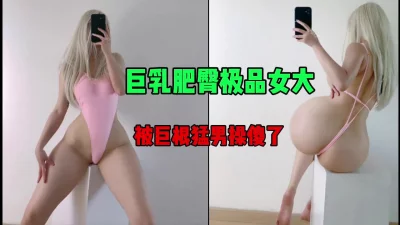 巨乳肥臀极品女大，被巨根猛操傻了，太爽了（简芥约女主）